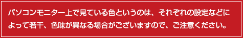 パソコンモニター上で見ている色というのは、それぞれの設定などによって若干、色味が異なる場合がございますので、ご注意ください。