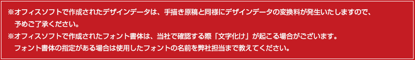 ※オフィスソフトで作成されたデザインデータは、手描き原稿と同様にデザインデータの変換料が発生いたしますので、予めご了承ください。　※オフィスソフトで作成されたフォント書体は、当社で確認する際、「文字化け」が起こる場合がございます。フォント書体の指定がある場合は①使用したフォントをメモしていただくか、②フォントファイルを弊社までお送りください。