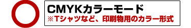 ○ CMYKカラーモード ※Tシャツなど、印刷物用のカラー形式