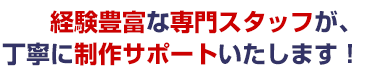 経験豊富な専門スタッフが、丁寧に制作サポートいたします！