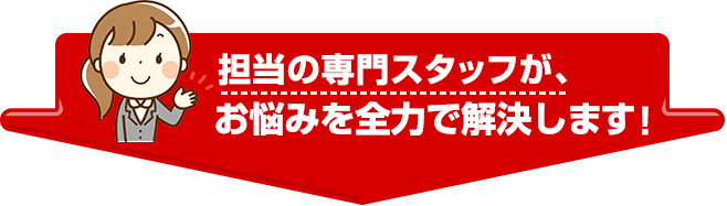 担当の専門スタッフが、お悩みを全力で解決します！