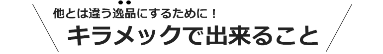 他とは違う逸品にするために！キラメックで出来ること