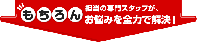 もちろん担当の専門スタッフが、お悩みを全力で解決！