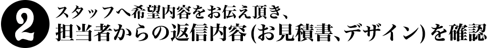 2.スタッフへ希望内容をお伝え頂き、担当者からの返信内容(お見積書、デザイン)を確認