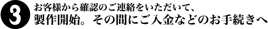 3.お客様から確認のご連絡をいただいて、製作開始。その間にご入金などのお手続きへ