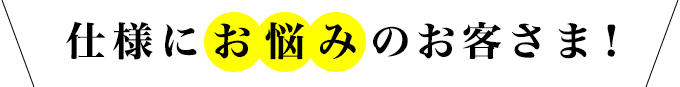 仕様にお悩みのお客さま！