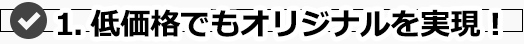 1.低価格でもオリジナルを実現！