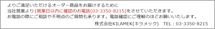 お問合せをいただく商品がオリジナルのため、当社では認識違いによるトラブルを予防するために、当社営業より、ご要望の商品の確認のお電話（03-3350-8215）をさせていただく場合もありますので、ご理解いただきたく存じます。 運営会社 株式会社KILAMEK（キラメック）TEL:03-3350-8215