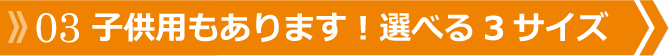 03 子供用もあります！選べる3サイズ