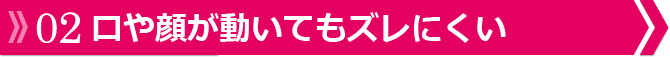 口や顔が動いてもズレにくい