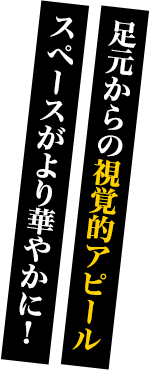 足元からの視覚的アピール・スペースがより華やかに！